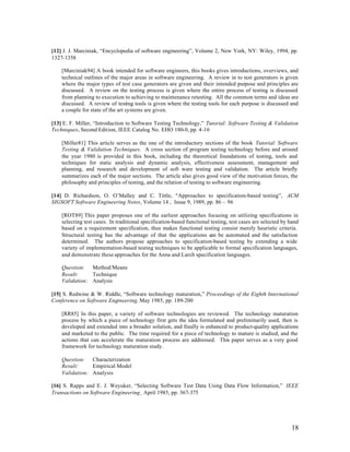 [12] J. J. Marciniak, “Encyclopedia of software engineering”, Volume 2, New York, NY: Wiley, 1994, pp.
1327-1358

    [Marciniak94] A book intended for software engineers, this books gives introductions, overviews, and
    technical outlines of the major areas in software engineering. A review in to test generators is given
    where the major types of test case generators are given and their intended purpose and principles are
    discussed. A review on the testing process is given where the entire process of testing is discussed
    from planning to execution to achieving to maintenance retesting. All the common terms and ideas are
    discussed. A review of testing tools is given where the testing tools for each purpose is discussed and
    a couple for state of the art systems are given.

[13] E. F. Miller, “Introduction to Software Testing Technology,” Tutorial: Software Testing & Validation
Techniques, Second Edition, IEEE Catalog No. EHO 180-0, pp. 4-16

    [Miller81] This article serves as the one of the introductory sections of the book Tutorial: Software
    Testing & Validation Techniques. A cross section of program testing technology before and around
    the year 1980 is provided in this book, including the theoretical foundations of testing, tools and
    techniques for static analysis and dynamic analysis, effectiveness assessment, management and
    planning, and research and development of soft ware testing and validation. The article briefly
    summarizes each of the major sections. The article also gives good view of the motivation forces, the
    philosophy and principles of testing, and the relation of testing to software engineering.

[14] D. Richardson, O. O’Malley and C. Tittle, “Approaches to specification-based testing”, ACM
SIGSOFT Software Engineering Notes, Volume 14 , Issue 9, 1989, pp. 86 – 96

    [ROT89] This paper proposes one of the earliest approaches focusing on utilizing specifications in
    selecting test cases. In traditional specification-based functional testing, test cases are selected by hand
    based on a requirement specification, thus makes functional testing consist merely heuristic criteria.
    Structural testing has the advantage of that the applications c be automated and the satisfaction
                                                                        an
    determined. The authors propose approaches to specification-based testing by extending a wide
    variety of implementation-based testing techniques to be applicable to formal specification languages,
    and demonstrate these approaches for the Anna and Larch specification languages.

    Question: Method/Means
    Result:     Technique
    Validation: Analysis

[15] S. Redwine & W. Riddle, “Software technology maturation,” Proceedings of the Eighth International
Conference on Software Engineering, May 1985, pp. 189-200

    [RR85] In this paper, a variety of software technologies are reviewed. The technology maturation
    process by which a piece of technology first gets the idea formulated and preliminarily used, then is
    developed and extended into a broader solution, and finally is enhanced to product-quality applications
    and marketed to the public. The time required for a piece of technology to mature is studied, and the
    actions that can accelerate the maturation process are addressed. This paper serves as a very good
    framework for technology maturation study.

    Question: Characterization
    Result:     Empirical Model
    Validation: Analysis

[16] S. Rapps and E. J. Weyuker, “Selecting Software Test Data Using Data Flow Information,” IEEE
Transactions on Software Engineering¸ April 1985, pp. 367-375




                                                                                                            18
 