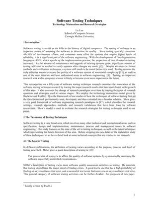 Software Testing Techniques
                                 Technology Maturation and Research Strategies

                                                    Lu Luo
                                          School of Computer Science
                                          Carnegie Mellon University

1 Introduction1

Software testing is as old as the hills in the history of digital computers. The testing of software is an
important means of assessing the software to determine its quality. Since testing typically consumes
40~50% of development efforts, and consumes more effort for systems that require higher levels of
reliability, it is a significant part of the software engineering. With the development of Fourth generation
languages (4GL), which speeds up the implementation process, the proportion of time devoted to testing
increased. As the amount of maintenance and upgrade of existing systems grow, significant amount of
testing will also be needed to verify systems after changes are made [12] . Despite advances in formal
methods and verification techniques, a system still needs to be tested before it is used. Testing remains the
truly effective means to assure the quality of a software system of non-trivial complexity [13], as well as
one of the most intricate and least understood areas in software engineering [19]. Testing, an important
research area within computer science is likely to become even more important in the future.

This retrospective on a fifty-year of software testing technique research examines the maturation of the
software testing technique research by tracing the major research results that have contributed to the growth
of this area. It also assesses the change of research paradigms over time by tracing the types of research
questions and strategies used at various stages. We employ the technology maturation model given by
Redwine and Riddle [15] as the framework of our studies of how the techniques of software testing first get
the idea formulated, preliminarily used, developed, and then extended into a broader solution. Shaw gives
a very good framework of software engineering research paradigms in [17], which classifies the research
settings, research approaches, methods, and research validations that have been done by software
researchers. Shaw’s model is used to evaluate the research strategies for testing techniques used in our
paper.

2 The Taxonomy of Testing Techniques

Software testing is a very broad area, which involves many other technical and non-technical areas, such as
specification, design and implementation, maintenance, process and management issues in software
engineering. Our study focuses on the state of the art in testing techniques, as well as the latest techniques
which representing the future direction of this area. Before stepping into any detail of the maturation study
of these techniques, let us have a brief look at some technical concepts that are relative to our research.

2.1 The Goal of Testing

In different publications, the definition of testing varies according to the purpose, process, and level of
testing described. Miller gives a good description of testing in [13]:

      The general aim of testing is to affirm the quality of software systems by systematically exercising the
      software in carefully controlled circumstances.

Miller’s description of testing views most software quality assurances activities as testing. He contends
that testing should have the major intent of finding errors. A good test is one that has a high probability of
finding an as yet undiscovered error, and a successful test is one that uncovers an as yet undiscovered error.
This general category of software testing activities can be further divided. For purposes of this paper,



1
    Jointly written by Paul Li


                                                                                                            1
 