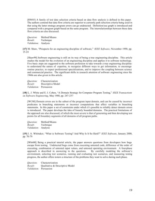 [RW85] A family of test data selection criteria based on data flow analysis is defined in this paper.
    The authors contend that data flow criteria are superior to currently path selection criteria being used in
    that using the latter strategy program errors can go undetected. Definition/use graph is introduced and
    compared with a program graph based on the same program. The interrelationships between these data
    flow criteria are also discussed.

    Question: Method/Means
    Result:     Technique
    Validation: Analysis

[17] M. Shaw, “Prospects for an engineering discipline of software,” IEEE Software, November 1990, pp.
15-24

    [Shaw90] Software engineering is still on its way of being a true engineering discipline. This article
    studies the model for the evolution of an engineering discipline and applies it to software technology.
    Five basic steps are suggested to the software profession to take towards a true engineering discipline:
    to understand the nature of expertise, to recognize different ways to get information, to encourage
    routine practice, to expect professional specializations, and to improve the coupling between science
    and commercial practice. The significant shifts in research attention of software engineering since the
    1960s are also given in this article.

    Question: Characterization
    Result:     Descriptive Model
    Validation: Persuasion

[18] L. J. White and E. I. Cohen, “A Domain Strategy for Computer Program Testing,” IEEE Transactions
on Software Engineering, May 1980, pp. 247-257

    [WC80] Domain errors are in the subset of the program input domain, and can be caused by incorrect
    predicates in branching statements or incorrect computations that affect variables in branching
    statements. In this paper a set of constraints under which it’s possible to reliably detect domain errors
    is introduced. The paper develops the idea of linearly bounded domains. The practical limitations of
    the approach are also discussed, of which the most severe is that of generating and then developing test
    points for all boundary segments of all domains of all program paths.

    Question: Method/Means
    Result:     Technique
    Validation: Analysis

[19] J. A. Whittaker, “What is Software Testing? And Why Is It So Hard?” IEEE Software, January 2000,
pp. 70-79

    [Whit00] Being a practical tutorial article, the paper answers questions from developers how bugs
    escape from testing. Undetected bugs come from executing untested code, difference of the order of
    executing, combination of untested input values, and untested operating environment. A four-phase
    approach is described in answering to the questions.              By carefully modeling the software’s
    environment, selecting test scenarios, running and evaluating test scenarios, and measuring testing
    progress, the author offers testers a structure of the problems they want to solve during each phase.

    Question: Characterization
    Result:     Qualitative & Descriptive Model
    Validation: Persuasion




                                                                                                           19
 