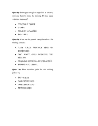 Ques 8)- Employees are given appraisal in order to
motivate them to attend the training. Do you agree
with this statement?

        STRONGLY AGREE
        AGREE
        SOME WHAT AGREE
        DISAGREE

Ques 9)- What are the general complains about the
training session?

        TAKE AWAY PRECIOUS TIME OF
        EMPLOYEES
        TOO MANY GAPS BETWEEN THE
        SESSION
        TRAINING SESSION ARE UNPLANNED
        BORING AND USEFUL

Ques 10)- Time duration given for the training
period is;

        SUFFICIENT
        TO BE EXTENDED
        TO BE SHORTEND
        MANAGEABLE
 