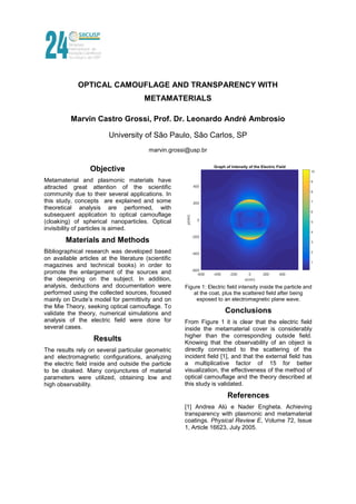 OPTICAL CAMOUFLAGE AND TRANSPARENCY WITH
METAMATERIALS
Marvin Castro Grossi, Prof. Dr. Leonardo André Ambrosio
University of São Paulo, São Carlos, SP
marvin.grossi@usp.br
Objective
Metamaterial and plasmonic materials have
attracted great attention of the scientific
community due to their several applications. In
this study, concepts are explained and some
theoretical analysis are performed, with
subsequent application to optical camouflage
(cloaking) of spherical nanoparticles. Optical
invisibility of particles is aimed.
Materials and Methods
Bibliographical research was developed based
on available articles at the literature (scientific
magazines and technical books) in order to
promote the enlargement of the sources and
the deepening on the subject. In addition,
analysis, deductions and documentation were
performed using the collected sources, focused
mainly on Drude’s model for permittivity and on
the Mie Theory, seeking optical camouflage. To
validate the theory, numerical simulations and
analysis of the electric field were done for
several cases.
Results
The results rely on several particular geometric
and electromagnetic configurations, analyzing
the electric field inside and outside the particle
to be cloaked. Many conjunctures of material
parameters were utilized, obtaining low and
high observability.
Figure 1: Electric field intensity inside the particle and
at the coat, plus the scattered field after being
exposed to an electromagnetic plane wave.
Conclusions
From Figure 1 it is clear that the electric field
inside the metamaterial cover is considerably
higher than the corresponding outside field.
Knowing that the observability of an object is
directly connected to the scattering of the
incident field [1], and that the external field has
a multiplicative factor of 15 for better
visualization, the effectiveness of the method of
optical camouflage and the theory described at
this study is validated.
References
[1] Andrea Alù e Nader Engheta. Achieving
transparency with plasmonic and metamaterial
coatings. Physical Review E, Volume 72, Issue
1, Article 16623, July 2005.
 