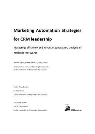 Marketing Automation Strategies
for CRM leadership
Marketing efficiency and revenue generation, analysis of
methods that works
Jerome Vittoz, Buehlstrasse 47, 8055 Zürich
Masterarbeit am Institut für Marketing Management,
Zürcher Hochschule für Angewandte Wissenshaften
Master Thesis Director:
Dr. Roger Seiler
Zürcher Hochschule für Angewandte Wissenshaften
Supporting Lecturer:
Prof Dr. Frank Hannich
Zürcher Hochschule für Angewandte Wissenshaften
 