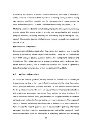 13
automating key business processes through computing technology (Technopedia,
2015). Literature also stress out the importance of keeping existing customer buying
over customer acquisition, especially from the cost perspective. It costs a company six
times more to sell a product to a new customer than an existing one (Dyché, 2008).
Marketing Automation benefits will ultimately improve lead management, nurturing,
provide measurable results, enhance targeting and personalization with seamless
campaign execution, increasing efficiency and productivity, align marketing and sales,
support CRM, develop business intelligence and improve improved user engagement
(Regalix, 2014).
Better Financial performances
Companies generate better results when they manage their customer base in order to
identify, acquire satisfy and retain profitable customers. These are key objectives of
many CRM strategies (Buttle, Customer Relationship Management: concepts and
technologies, 2011). Organizations that embrace marketing metrics and create data-
driven marketing culture, have a competitive advantage that results in significantly
better financial performances than of their competitors (Jeffery, 2010).
4.7 Methods and procedure
To answer the research questions, desktop research will be conducted in order to get
in-depth understanding of the research field, in particular the Marketing Automation
history, principles, definitions, processes and tools. The desk research will build the base
for the qualitative research. This paper will focus on the main theories and models from
which Marketing Automation has derived from and can be found in chapter 5.5.
Literature research included books, peer-reviewed and non-peer reviewed articles from
various journals and studies from consulting and research companies. The purpose of
the data collection is to identify the current state of research in this particular research
field. Because the research questions cannot be answered by gathering information
exclusively from desk research, a qualitative research study will be conducted. Part of
the data used in this paper will be collected in performing interviews with Marketing
 