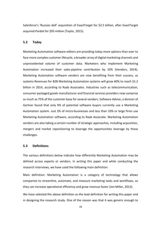 18
Salesforce’s ‘Russian doll’ acquisition of ExactTarget for $2.5 billion, after ExactTarget
acquired Pardot for $95 million (Taylor, 2015).
5.2 Today
Marketing Automation software editors are providing today more options than ever to
face more complex customer lifecycle, a broader array of digital marketing channels and
unprecedented volume of customer data. Marketers who implement Marketing
Automation increased their sales-pipeline contribution by 10% (Vendors, 2014).
Marketing Automation software vendors are now benefiting from their success, as
systems Revenues for B2B Marketing Automation systems will grow 60% to reach $1.2
billion in 2014, according to Raab Associates. Industries such as telecommunication,
consumer packaged goods manufacturer and financial services providers now comprise
as much as 75% of the customer base for several vendors. Software Advise, a division of
Gartner found that only 9% of potential software buyers currently use a Marketing
Automation system. Just 3% of micro-businesses and less than 10% or large firms use
Marketing Automation software, according to Raab Associate. Marketing Automation
vendors are also taking a certain number of strategic approaches, including acquisition,
mergers and market repositioning to leverage the opportunities leverage by these
challenges.
5.3 Definitions
The various definitions below indicate how differently Marketing Automation may be
defined across experts or vendors. In writing this paper and while conducting the
research interviews, we have used the following main definition:
Main definition: Marketing Automation is a category of technology that allows
companies to streamline, automate, and measure marketing tasks and workflows, so
they can increase operational efficiency and grow revenue faster (Jon Miller, 2013).
We have selected the above definition as the lead definition for writing this paper and
in designing the research study. One of the reason was that it was generic enough to
 