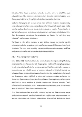 36
Activation: What should be activated when the condition is true or false? This could
activate the use of the customer-preferred medium. Campaign execution happens when
the message is delivered through the selected communication channels.
Mediums: Campaigns can be run across many different mediums independently,
consecutively or simultaneously, such as display advertising, email, search, social media,
website, outbound or inbound phone, text messages or mobile. Personalization in
Marketing Automation context means that customers are known as individuals rather
than demographic stereotypes. Personalization can happen in real time upon
individual’s preferences or behaviours.
Workflows or rules allows manager to plan, design, manage and monitor specific
automated marketing campaigns, which are often complex and follow event based next-
step rules. The most basic campaign management tools enable campaign workflow,
audience segmentation and targeting and campaign execution.
5.6.3 Data Management platforms
Since (Little, 2001) first formulation, the core motivation for implementing Marketing
Automation has not changed: the lack of appropriate models while facing huge amount
of data automatically collected by online companies. Digital channels today provides to
companies new and valuable source of customer data such as historical, financial and
behavioural data across multiple devices. Nevertheless, the multiplication of channels
and data volume makes it difficult to gather, store, structure, analyse and action in a
simple way. Data remain an important element beyond the analysis, since all automated
actions are a direct response to existing, incoming or changing customer / user
information (Irina Heimbach, 2015). Data management becomes crucial for companies
when at least one of these three conditions are met:
First, their customers have a complex customer journey and they are using several
mediums to engage their brand such as email, web, mobile, store, customer support etc.
Second, the company has customer data stored in different silos with various origins
 