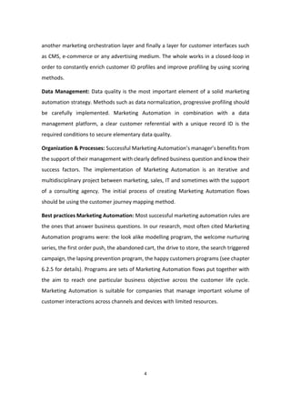 4
another marketing orchestration layer and finally a layer for customer interfaces such
as CMS, e-commerce or any advertising medium. The whole works in a closed-loop in
order to constantly enrich customer ID profiles and improve profiling by using scoring
methods.
Data Management: Data quality is the most important element of a solid marketing
automation strategy. Methods such as data normalization, progressive profiling should
be carefully implemented. Marketing Automation in combination with a data
management platform, a clear customer referential with a unique record ID is the
required conditions to secure elementary data quality.
Organization & Processes: Successful Marketing Automation’s manager’s benefits from
the support of their management with clearly defined business question and know their
success factors. The implementation of Marketing Automation is an iterative and
multidisciplinary project between marketing, sales, IT and sometimes with the support
of a consulting agency. The initial process of creating Marketing Automation flows
should be using the customer journey mapping method.
Best practices Marketing Automation: Most successful marketing automation rules are
the ones that answer business questions. In our research, most often cited Marketing
Automation programs were: the look alike modelling program, the welcome nurturing
series, the first order push, the abandoned cart, the drive to store, the search triggered
campaign, the lapsing prevention program, the happy customers programs (see chapter
6.2.5 for details). Programs are sets of Marketing Automation flows put together with
the aim to reach one particular business objective across the customer life cycle.
Marketing Automation is suitable for companies that manage important volume of
customer interactions across channels and devices with limited resources.
 