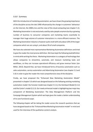 5.6.8 Summary
With the introduction of marketing automation, we have shown the growing importance
of the discipline across the late 1990 influenced by the change in customers’ behaviour
on the Internet, the 2008 crisis and the raise of the cloud computing (see chapter 5.1).
Marketing Automation is not exclusively used by sales people anymore but by a growing
number of business to consumer companies and marketing teams essentially to
manager their huge volume of customer interactions in a more efficient manners. The
Marketing Automation industry is however quite small with only about 10% of the larger
companies which are are using it, and about 3% of small companies.
We have also selected most representative Marketing Automation definitions and tried
to give the reader the most precise definition. We have kept the following lead definition
in mind while writing the thesis: Marketing Automation is a category of technology that
allows companies to streamline, automate, and measure marketing tasks and
workflows, so they can increase operational efficiency and grow revenue faster (Jon
Miller, 2013). Beyond that, we have introduced forms of business automation such as
sales automation, service automation and Advertising Automation (see chapter 5.3 and
5.4) in order to give the reader the most comprehensive view of the discipline.
Finally, we have proposed the “Enhanced New Marketing Automation Model”
presented in chapter 5.6 which was designed based on the following existing marketing
automation model: the Forester model (see chapter 5.5.1), the Heimbach Model (5.5.2)
and the Carter’s model (5.5.3). Our newly enhanced model is highlighting two major key
component of Marketing Automation: The Data Management Platform and the
Campaign Management System which we hope gives the reader a better understanding
of its core functional scope.
The following chapter will be taking the reader across the research questions that we
have designed based on the “Enhanced New Marketing Automation model” in mind and
used for the interview of the qualitative content analysis.
 