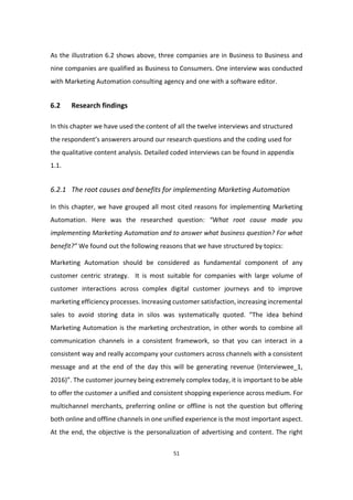 51
As the illustration 6.2 shows above, three companies are in Business to Business and
nine companies are qualified as Business to Consumers. One interview was conducted
with Marketing Automation consulting agency and one with a software editor.
6.2 Research findings
In this chapter we have used the content of all the twelve interviews and structured
the respondent’s answerers around our research questions and the coding used for
the qualitative content analysis. Detailed coded interviews can be found in appendix
1.1.
6.2.1 The root causes and benefits for implementing Marketing Automation
In this chapter, we have grouped all most cited reasons for implementing Marketing
Automation. Here was the researched question: “What root cause made you
implementing Marketing Automation and to answer what business question? For what
benefit?” We found out the following reasons that we have structured by topics:
Marketing Automation should be considered as fundamental component of any
customer centric strategy. It is most suitable for companies with large volume of
customer interactions across complex digital customer journeys and to improve
marketing efficiency processes. Increasing customer satisfaction, increasing incremental
sales to avoid storing data in silos was systematically quoted. “The idea behind
Marketing Automation is the marketing orchestration, in other words to combine all
communication channels in a consistent framework, so that you can interact in a
consistent way and really accompany your customers across channels with a consistent
message and at the end of the day this will be generating revenue (Interviewee_1,
2016)”. The customer journey being extremely complex today, it is important to be able
to offer the customer a unified and consistent shopping experience across medium. For
multichannel merchants, preferring online or offline is not the question but offering
both online and offline channels in one unified experience is the most important aspect.
At the end, the objective is the personalization of advertising and content. The right
 