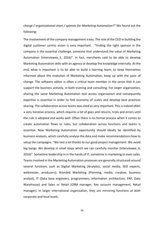 56
charge / organizational chart / sponsor for Marketing Automation?” We found out the
following:
The involvement of the company management is key. The role of the CEO in building the
digital customer centric vision is very important. “Finding the right sponsor in the
company is the essential challenge, someone that understand the value of Marketing
Automation (Interviewee_1, 2016)”. In fact, merchants said to be able to develop
Marketing Automation skills with an agency or develop the knowledge internally. At the
end, what is important is to be able to build a learning team, to keep themselves
informed about the evolution of Marketing Automation, keep up with the pace of
change. The software editor is often a critical team member in the sense that it can
support the business actively, in both training and consulting. For larger organization,
sharing the same Marketing Automation tool across organization and consequently
expertise is essential in order to find economy of scales and develop best practices
sharing. The collaboration across teams was cited as very important. This is indeed often
a very iterative process, which requires a lot of goes and returns, trials and errors until
the rule is adopted and works well. Often there is no formal process when it comes to
create automation flows or rules, but collaboration across functions and teams is
essential. New Marketing Automation opportunity should ideally be identified by
business analysts, which carefully analyse the data and make recommendations how to
setup the campaigns. “We test a lot thanks to our good project management. We avoid
big bangs. We develop in small steps which we can carefully monitor (Interviewee_4,
2016)”. Sometime leadership in in the hands of IT, sometime in marketing or even sales.
Teams involved in the Marketing Automation processes are generally structured around
several functions such as Digital Marketing (Analytics, social media, SEO experts,
webmaster, producers), Branded Marketing (Planning, media, creative, business
analyst), IT (Data base engineers, programmers, information architecture, ERP, Data
Warehouse) and Sales or Retail (CRM manager, Key account management, Retail
manager). In larger international organization, they are mirroring functions at both
corporate and local levels.
 