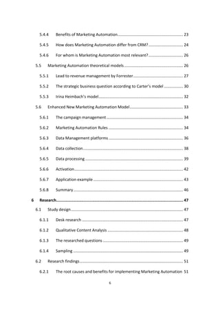 6
5.4.4 Benefits of Marketing Automation........................................................... 23
5.4.5 How does Marketing Automation differ from CRM?............................... 24
5.4.6 For whom is Marketing Automation most relevant?............................... 26
5.5 Marketing Automation theoretical models..................................................... 26
5.5.1 Lead to revenue management by Forrester............................................. 27
5.5.2 The strategic business question according to Carter’s model ................. 30
5.5.3 Irina Heimbach’s model............................................................................ 32
5.6 Enhanced New Marketing Automation Model................................................ 33
5.6.1 The campaign management..................................................................... 34
5.6.2 Marketing Automation Rules ................................................................... 34
5.6.3 Data Management platforms ................................................................... 36
5.6.4 Data collection.......................................................................................... 38
5.6.5 Data processing ........................................................................................ 39
5.6.6 Activation.................................................................................................. 42
5.6.7 Application example................................................................................. 43
5.6.8 Summary................................................................................................... 46
6 Research.......................................................................................................... 47
6.1 Study design..................................................................................................... 47
6.1.1 Desk research ........................................................................................... 47
6.1.2 Qualitative Content Analysis .................................................................... 48
6.1.3 The researched questions ........................................................................ 49
6.1.4 Sampling ................................................................................................... 49
6.2 Research findings............................................................................................. 51
6.2.1 The root causes and benefits for implementing Marketing Automation 51
 