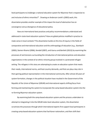 12
level participants to (re)design a national education system for Myanmar that is responsive to
and inclusive of ethnic minorities?”. Drawing on Anderson-Levitt’s (2003) work, this
dissertation provides another example of the impact the level of abstraction has on
convergence versus divergence of educational policy.
How are international best practices and policy recommendations understood and
addressed in state-level education systems? How are global policies modified in practice to
make sense in local contexts? This dissertation builds on this line of inquiry in the fields of
comparative and international education and the anthropology of education (e.g., Stambach
(2003), Steiner-Khamsi (2006), Kendall (2007), and Vavrus and Bartlett (2013)) by examining the
processes of and tensions surrounding the introduction of international policies and education
organizations in the context of an ethnic minority group involved in a protracted refugee
setting. The refugees in this story are attempting to create an education system that meets
their needs, international norms, and host country demands, and that can play a key role in
their gaining political representation in the international community. After almost 20 years of
system formation, changes in the political situation have resulted in the Government of the
Republic of the Union of Myanmar (GRUM) and international experts shifting focus from
forming and maintaining the system to incorporate the camp-based education system into the
re-forming Myanmar education system.
By examining both the camp-based education system and the process undertaken to
attempt to integrating it into the GRUM state-level education system, this dissertation
scrutinizes the processes through which international experts first support local participants in
creating camp-based education systems that fuel Karen nationalism, and then shift their
 