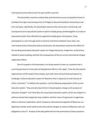 17
international community’s) vision for post-conflict countries.
This dissertation examines relationships and interactions across sociopolitical levels to
elucidate the origins and consequences of changes to educational policies and practices over
time and space. Specifically, this dissertation examines the construction, functioning, and
consequences of an educational system in which multiple groups worked together to create an
educational system that reflected and supported multiple goals and purposes. Using
participation as a lens through which to examine interactions between local, state, and
international levels of education policy and practice, this dissertation examines the effects of
the resulting camp-based education system on refugee discourses, imaginaries, and practices
related to nation-building; and then the consequences of this on current international refugee
repatriation efforts.
One of my goals in the dissertation is to bring research to bear on a question that is
currently paramount in international development efforts in the region: “How do international
organizations and the experts they employ, work with state and local-level participants to
(re)design a national education system for Myanmar that is responsive to and inclusive of
ethnic minorities?”. To address this question, I ask the following subquestions of the current
education system: “How and why does the form of participation change as the purpose of
education changes?” and “How does the camp-based education system, which was shaped in a
political context that recognized camp residents and their claims of oppression as legitimate,
affect or influence repatriation, which is based on international recognition of Myanmar as a
legitimate member of the world community and the refugees as citizens of Myanmar who are
obligated to return?”. Analysis of the data gathered from the examination of these questions
 