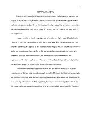 2
ACKNOWLEDGEMENTS
This dissertation would not have been possible without the help, encouragement, and
support of my advisor, Nancy Kendall. I greatly appreciate her questions and suggestions that
pushed me to deepen and clarify my thinking. Additionally, I would like to thank my committee
members, Lesley Bartlett, Erica Turner, Mary McCoy, and Simone Schweber, for their support
and suggestions.
I would also like to thank the people with whom I worked, played, and lived while in
Thailand. In particular, I would like to thank Dorcus Moo, Paw Moo, Catherine Daly, and Katie
Julien for facilitating the logistics of this research and for helping me gain insight into what I was
seeing and experiencing. I am grateful to the teachers and administrators in the camps who
hosted me and took the time to talk with me. Additionally, I would like to thank the
organization with whom I worked and volunteered for their hospitality and their insights into
many different aspects of education for displaced people from Burma.
Finally, I would not have been able to finish this dissertation without the love and
encouragement the two most important people in my life. My mom, Kathleen Sernak, was with
me and encouraging me from the very beginning of this project. Her faith in me never wavered,
even when I questioned myself. And my partner, David, whose boundless patience, kindness,
and thoughtfulness enabled me to continue even when I thought it was impossible. Thanks, D.
 