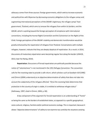 21
advocacy comes from three sources: foreign governments, which seek to increase economic
and political ties with Myanmar by decreasing economic obligations to the refugee camps and
augmenting international perceptions of the GRUM’s legitimacy; the refugee camps’ host
government, Thailand, which aims to remove the refugees from within its borders; and the
GRUM, which is working toward the foreign perception of compliance with international
conventions, including the Human Rights Convention and the Convention on the Rights of the
Child. Foreign perceptions of the GRUM’s stability and democratic transformation would be
greatly enhanced by the repatriation of refugees from Thailand. Conversations with multiple
refugees, however, indicate that they are deeply skeptical of repatriation. As a result, in 2014,
discussions of involuntary repatriation were becoming regular fare along the border (UNHCR,
2012; Saw Yan Naing, 2014).
Repatriation. Discussions of forced repatriation are politically possible because the
notion of “voluntariness” is not mentioned in the 1951 Refugee Convention. The convention
calls for the receiving state to provide a safe return, which scholars such as Goodwin-Gill (1996)
and Chimni (2004) understand as an objective determination of safety that does not take into
account the subjectivity of the refugees affected. “Once the receiving State determines that
protection in the country of origin is viable, it is entitled to withdraw refugee status”
(Hathaway, 1997; cited in Chimni, 2004, p. 60).
A key component of the argument for forced repatriation is an understanding of “home”
as being the same as the borders of established states, as opposed to a specific geographical,
socio-cultural, religious, familial and/or political economic ecology. This is important, because it
allows “objective determinations” of safety to not examine too carefully the situations existing
 