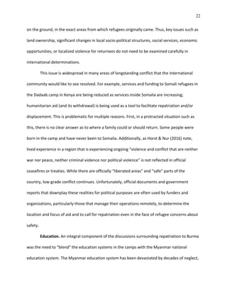 22
on the ground, in the exact areas from which refugees originally came. Thus, key issues such as
land ownership, significant changes in local socio-political structures, social services, economic
opportunities, or localized violence for returnees do not need to be examined carefully in
international determinations.
This issue is widespread in many areas of longstanding conflict that the international
community would like to see resolved. For example, services and funding to Somali refugees in
the Dadaab camp in Kenya are being reduced as services inside Somalia are increasing;
humanitarian aid (and its withdrawal) is being used as a tool to facilitate repatriation and/or
displacement. This is problematic for multiple reasons. First, in a protracted situation such as
this, there is no clear answer as to where a family could or should return. Some people were
born in the camp and have never been to Somalia. Additionally, as Horst & Nur (2016) note,
lived experience in a region that is experiencing ongoing “violence and conflict that are neither
war nor peace, neither criminal violence nor political violence” is not reflected in official
ceasefires or treaties. While there are officially “liberated areas” and “safe” parts of the
country, low-grade conflict continues. Unfortunately, official documents and government
reports that downplay these realities for political purposes are often used by funders and
organizations, particularly those that manage their operations remotely, to determine the
location and focus of aid and to call for repatriation even in the face of refugee concerns about
safety.
Education. An integral component of the discussions surrounding repatriation to Burma
was the need to “blend” the education systems in the camps with the Myanmar national
education system. The Myanmar education system has been devastated by decades of neglect,
 