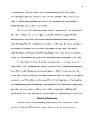 26
country’s citizens, this implicates the development organization(s) in fostering and/or
exacerbating ethnic tensions within the state. Such steps were often taken, however, in the
name of nation-building, and more particularly, in the name of building particular kinds of
nation-states that aligned with donors’ interests.
This brief background of the camp-based education system intimates the differences in
how actors understand the various purposes of education. The Karen refugees, the state
governments (RTG and GRUM), and the international actors have different stances and
understandings of how the blended education system should reshape the cultural reproduction
and aspirations for political self-determination of the Karen. In many ways, these varying
understandings mirror the significant differences of opinion that exist between international,
GRUM, Thai, and refugee actors’ sense of what repatriation should mean and do to the Karen.
The following section takes a deeper look at three purposes of education (economic
development, human rights fulfillment, and nation-building) that play greater or lesser roles in
these different actors’ discourses, policies, and practices at different times. Examining each
actors’ stances through these lenses helps explicate the similarities and differences among their
stances that we will later observe arising across different historical periods, and helps explicate
the power or tenuousness of different educational purposes on the international stage—where,
currently, economic development, human rights fulfillment, and nation-building are all
legitimated in statist terms that leave groups like the Karen in a deeply uncomfortable position.
Education Policy Agendas
Educational policies reflect competing agendas related to the purpose and desired
outcomes of education. These agendas include education for the purpose of economic
 