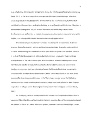 28
(e.g., why boiling drinking water is important) during the initial stages of a complex emergency
(Price, 2013). In the later stages of an emergency and in development settings, education
serves purposes that include economic development at the population level, fulfillment of
individual-level human rights, and nation-building to (re)enforce the political state. Education in
development settings thus focuses on both individual and community/national-level
development, and is often tied to models of educational outcomes that assume (or attempt to
support) functioning labor markets and individual earning opportunities.
Protracted refugee situations are unstable situations with characteristics that move
between those of emergency settings and development settings, depending on the political
situation. The following section examines three educational purposes that are often activated
in post-conflict and development settings, but that are made tenuous in refugee settings
exactly because of the statist claims upon which each rests: economic development at the
individual and societal levels (which assumes functional labor markets and some level of
freedom of movement for trade—denied refugees), fulfillment of individual human rights
(which assumes an international actor like the UNHCR fulfills these claims in the short-term
absence of a state; this was not the case in the Thai refugee camps, where the UN had no
jurisdiction), and nation-building (which conflates nation- and state-building in ways that the
very nature of refugee camps disentangles or composes in new ways) (see Anderson-Levitt,
2003).
An underlying rationale and explanation for how each of these models of educational
purpose will be utilized throughout this dissertation is provided. Each of these educational goals
are present in almost all current education systems; however, various actors highlight certain
 