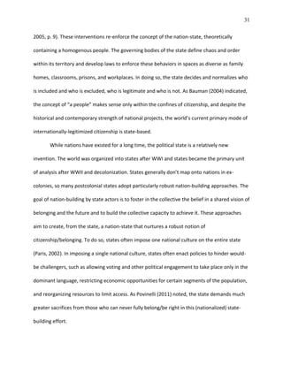 31
2005, p. 9). These interventions re-enforce the concept of the nation-state, theoretically
containing a homogenous people. The governing bodies of the state define chaos and order
within its territory and develop laws to enforce these behaviors in spaces as diverse as family
homes, classrooms, prisons, and workplaces. In doing so, the state decides and normalizes who
is included and who is excluded, who is legitimate and who is not. As Bauman (2004) indicated,
the concept of “a people” makes sense only within the confines of citizenship, and despite the
historical and contemporary strength of national projects, the world’s current primary mode of
internationally-legitimized citizenship is state-based.
While nations have existed for a long time, the political state is a relatively new
invention. The world was organized into states after WWI and states became the primary unit
of analysis after WWII and decolonization. States generally don’t map onto nations in ex-
colonies, so many postcolonial states adopt particularly robust nation-building approaches. The
goal of nation-building by state actors is to foster in the collective the belief in a shared vision of
belonging and the future and to build the collective capacity to achieve it. These approaches
aim to create, from the state, a nation-state that nurtures a robust notion of
citizenship/belonging. To do so, states often impose one national culture on the entire state
(Paris, 2002). In imposing a single national culture, states often enact policies to hinder would-
be challengers, such as allowing voting and other political engagement to take place only in the
dominant language, restricting economic opportunities for certain segments of the population,
and reorganizing resources to limit access. As Povinelli (2011) noted, the state demands much
greater sacrifices from those who can never fully belong/be right in this (nationalized) state-
building effort.
 