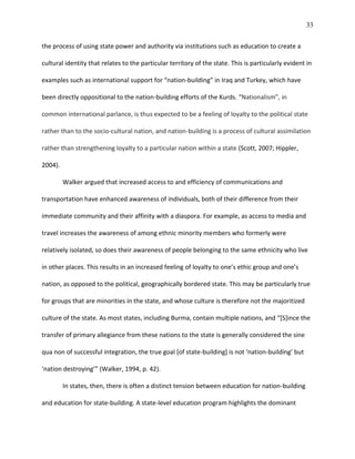 33
the process of using state power and authority via institutions such as education to create a
cultural identity that relates to the particular territory of the state. This is particularly evident in
examples such as international support for “nation-building” in Iraq and Turkey, which have
been directly oppositional to the nation-building efforts of the Kurds. “Nationalism”, in
common international parlance, is thus expected to be a feeling of loyalty to the political state
rather than to the socio-cultural nation, and nation-building is a process of cultural assimilation
rather than strengthening loyalty to a particular nation within a state (Scott, 2007; Hippler,
2004).
Walker argued that increased access to and efficiency of communications and
transportation have enhanced awareness of individuals, both of their difference from their
immediate community and their affinity with a diaspora. For example, as access to media and
travel increases the awareness of among ethnic minority members who formerly were
relatively isolated, so does their awareness of people belonging to the same ethnicity who live
in other places. This results in an increased feeling of loyalty to one’s ethic group and one’s
nation, as opposed to the political, geographically bordered state. This may be particularly true
for groups that are minorities in the state, and whose culture is therefore not the majoritized
culture of the state. As most states, including Burma, contain multiple nations, and “[S]ince the
transfer of primary allegiance from these nations to the state is generally considered the sine
qua non of successful integration, the true goal [of state-building] is not ‘nation-building’ but
‘nation destroying’” (Walker, 1994, p. 42).
In states, then, there is often a distinct tension between education for nation-building
and education for state-building. A state-level education program highlights the dominant
 