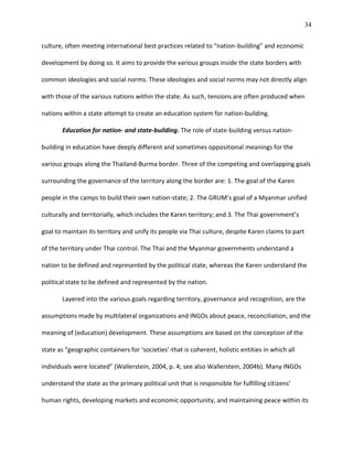34
culture, often meeting international best practices related to “nation-building” and economic
development by doing so. It aims to provide the various groups inside the state borders with
common ideologies and social norms. These ideologies and social norms may not directly align
with those of the various nations within the state. As such, tensions are often produced when
nations within a state attempt to create an education system for nation-building.
Education for nation- and state-building. The role of state-building versus nation-
building in education have deeply different and sometimes oppositional meanings for the
various groups along the Thailand-Burma border. Three of the competing and overlapping goals
surrounding the governance of the territory along the border are: 1. The goal of the Karen
people in the camps to build their own nation-state; 2. The GRUM’s goal of a Myanmar unified
culturally and territorially, which includes the Karen territory; and 3. The Thai government’s
goal to maintain its territory and unify its people via Thai culture, despite Karen claims to part
of the territory under Thai control. The Thai and the Myanmar governments understand a
nation to be defined and represented by the political state, whereas the Karen understand the
political state to be defined and represented by the nation.
Layered into the various goals regarding territory, governance and recognition, are the
assumptions made by multilateral organizations and INGOs about peace, reconciliation, and the
meaning of (education) development. These assumptions are based on the conception of the
state as “geographic containers for ‘societies’-that is coherent, holistic entities in which all
individuals were located” (Wallerstein, 2004, p. 4; see also Wallerstein, 2004b). Many INGOs
understand the state as the primary political unit that is responsible for fulfilling citizens’
human rights, developing markets and economic opportunity, and maintaining peace within its
 