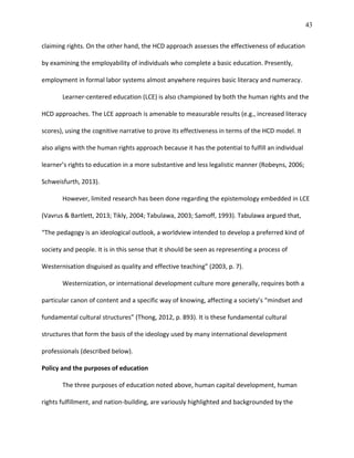 43
claiming rights. On the other hand, the HCD approach assesses the effectiveness of education
by examining the employability of individuals who complete a basic education. Presently,
employment in formal labor systems almost anywhere requires basic literacy and numeracy.
Learner-centered education (LCE) is also championed by both the human rights and the
HCD approaches. The LCE approach is amenable to measurable results (e.g., increased literacy
scores), using the cognitive narrative to prove its effectiveness in terms of the HCD model. It
also aligns with the human rights approach because it has the potential to fulfill an individual
learner’s rights to education in a more substantive and less legalistic manner (Robeyns, 2006;
Schweisfurth, 2013).
However, limited research has been done regarding the epistemology embedded in LCE
(Vavrus & Bartlett, 2013; Tikly, 2004; Tabulawa, 2003; Samoff, 1993). Tabulawa argued that,
“The pedagogy is an ideological outlook, a worldview intended to develop a preferred kind of
society and people. It is in this sense that it should be seen as representing a process of
Westernisation disguised as quality and effective teaching” (2003, p. 7).
Westernization, or international development culture more generally, requires both a
particular canon of content and a specific way of knowing, affecting a society’s “mindset and
fundamental cultural structures” (Thong, 2012, p. 893). It is these fundamental cultural
structures that form the basis of the ideology used by many international development
professionals (described below).
Policy and the purposes of education
The three purposes of education noted above, human capital development, human
rights fulfillment, and nation-building, are variously highlighted and backgrounded by the
 