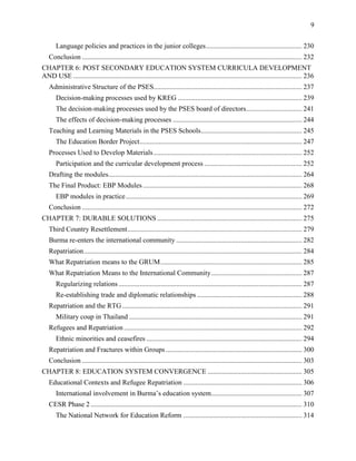 9
Language policies and practices in the junior colleges....................................................... 230
Conclusion .............................................................................................................................. 232
CHAPTER 6: POST SECONDARY EDUCATION SYSTEM CURRICULA DEVELOPMENT
AND USE ................................................................................................................................... 236
Administrative Structure of the PSES..................................................................................... 237
Decision-making processes used by KREG ....................................................................... 239
The decision-making processes used by the PSES board of directors................................ 241
The effects of decision-making processes .......................................................................... 244
Teaching and Learning Materials in the PSES Schools.......................................................... 245
The Education Border Project............................................................................................. 247
Processes Used to Develop Materials..................................................................................... 252
Participation and the curricular development process ........................................................ 252
Drafting the modules............................................................................................................... 264
The Final Product: EBP Modules ........................................................................................... 268
EBP modules in practice..................................................................................................... 269
Conclusion .............................................................................................................................. 272
CHAPTER 7: DURABLE SOLUTIONS ................................................................................... 275
Third Country Resettlement.................................................................................................... 279
Burma re-enters the international community ........................................................................ 282
Repatriation............................................................................................................................. 284
What Repatriation means to the GRUM................................................................................. 285
What Repatriation Means to the International Community.................................................... 287
Regularizing relations ......................................................................................................... 287
Re-establishing trade and diplomatic relationships ............................................................ 288
Repatriation and the RTG....................................................................................................... 291
Military coup in Thailand ................................................................................................... 291
Refugees and Repatriation...................................................................................................... 292
Ethnic minorities and ceasefires ......................................................................................... 294
Repatriation and Fractures within Groups.............................................................................. 300
Conclusion .............................................................................................................................. 303
CHAPTER 8: EDUCATION SYSTEM CONVERGENCE ...................................................... 305
Educational Contexts and Refugee Repatriation .................................................................... 306
International involvement in Burma’s education system.................................................... 307
CESR Phase 2 ......................................................................................................................... 310
The National Network for Education Reform .................................................................... 314
 