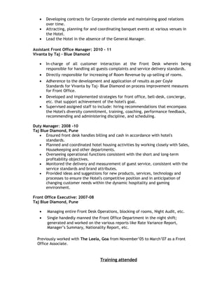 • Developing contracts for Corporate clientele and maintaining good relations
over time.
• Attracting, planning for and coordinating banquet events at various venues in
the Hotel.
• Lead the Hotel in the absence of the General Manager.
Assistant Front Office Manager: 2010 - 11
Vivanta by Taj – Blue Diamond
• In-charge of all customer interaction at the Front Desk wherein being
responsible for handling all guests complaints and service delivery standards.
• Directly responsible for increasing of Room Revenue by up-selling of rooms.
• Adherence to the development and application of results as per Coyle
Standards for Vivanta by Taj- Blue Diamond on process improvement measures
for Front Office.
• Developed and implemented strategies for front office, bell-desk, concierge,
etc. that support achievement of the hotel's goal.
• Supervised assigned staff to include: hiring recommendations that encompass
the Hotel's diversity commitment, training, coaching, performance feedback,
recommending and administering discipline, and scheduling.
Duty Manager: 2008 -10
Taj Blue Diamond, Pune
• Ensured front desk handles billing and cash in accordance with hotel's
standards.
• Planned and coordinated hotel housing activities by working closely with Sales,
Housekeeping and other departments.
• Overseeing operational functions consistent with the short and long-term
profitability objectives.
• Monitored the delivery and measurement of guest service, consistent with the
service standards and brand attributes.
• Provided ideas and suggestions for new products, services, technology and
processes to ensure the Hotel's competitive position and in anticipation of
changing customer needs within the dynamic hospitality and gaming
environment.
Front Office Executive: 2007-08
Taj Blue Diamond, Pune
• Managing entire Front Desk Operations, blocking of rooms, Night Audit, etc.
• Single handedly manned the Front Office Department in the night shift;
generated and worked on the various reports like Rate Variance Report,
Manager’s Summary, Nationality Report, etc.
Previously worked with The Leela, Goa from November’05 to March’07 as a Front
Office Associate.
Training attended
 