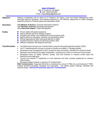 NINA STEWART
1802 E. Euclid Ave, AZ 85042
 Cell: (602) 418-2939
Email: ninacrowleyaz@yahoo.com
Objective Seeking a leadership role to utilize my IT Systems, Six Sigma, Lean and Project Management skills,
advanced technical education, and business experience in the effective deployment of critical strategies
supporting delivery of financial goals and sustainable results.
Education 2000 Masters of Science, Computer Information Systems
1997 Bachelor of Science, Business Management
2005 Associates Degree, Project Management
Profile  Proven leader with global experience
 Able to develop and drive strategic projects
 Excellent oral, written, and interpersonal communications skills
 Special talent for motivating, coaching, and developing others
 Strong organizational skills--with great attention to detail
 Analytical decision making and technical problem skills
 Effective interaction with people at all levels
Transformation • Led Global team through Lean Transformation using the Honeywell Operating System (HOS).
• Led IT Leadership/teams through a process to develop and deploy IT Strategy globally.
• Developed visual management to track visually the status of projects, identified and resolved issues.
• Deployed Lean training to the global organization, increasing our culture of continuous improvement.
• Developed metric for Safety, Delivery, Quality, Cost and Inventory to measure current state and
determine future state goal.
• Trained and coached IT Leadership on Lean behaviors and tools, develop assessment to measure
effectiveness.
• Managed strategic projects in support of IT transformation.
PMO Transformation: Supported the effort to centralize the various IT PMO into one Enterprise IT PMO.
Created standard processes, templates and scorecards. Led weekly project meetings, identified and
resolved issues. Received Productivity award for Transformation
 