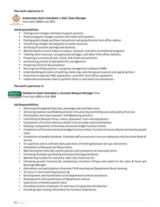 5 | P a g e
Past work experience in:
Ambassador Hotel Islamabad as GSO / Duty Manager
From April 2008 to Jan 2011
Job Responsibilities:
 Posting room charges and taxes to guest accounts.
 Processing guest charges voucher and credit card vouchers.
 Posting guest charge purchase transactions not posted by the front office cashier.
 Transferring charges and deposits to master accounts.
 Verifying all account postings and balances.
 Monitoring the current status of coupon, discount, and other promotional programs.
 Tracking room revenues, occupancy percentages, and other front office statistics.
 Preparing a summary of cash, check, and credit card activities.
 Summarizing results of operations for management.
 Preparing of End of day procedure.
 Running end of day process in property management software (PMS).
 Understanding principles of auditing, balancing, and closing out accounts and applying them.
 Know how to operate PMS, typewriters, and other front office equipment
 Understand and knows how to perform check-in and check-out procedures.
Past work experience in:
Holiday Inn Hotel Islamabad as Assistant Banquet Manager from
From June 2005 to Feb 2008
Job Responsibilities:
 Achievingof budgeted foodsales, beverage salesandlaborcosts.
 Achievingmaximumprofitability andover-all success bycontrollingcostsandquality of service.
 Participation and input towards F & B Marketing activities.
 Controlling of Banquet china, cutlery, glassware, linen and equipment.
 Completion of function delivery sheets in an accurate and timely fashion.
 Helping in preparation of forecast and actual budget function sheets.
 Completion of forecastandactual budgetfunction sheets, Function Summary Sheetsandweekly payroll
input.
 Completion of weekly schedules. Schedulestaff asnecessary toensure adequate andconsistentlevelsof
service.
 To supervise and co-ordinate daily operation of meeting/banquet set-ups and service.
 Completion of Banquet bar Requisitions.
 Maintaining the Hotel Bar control policies and completion of necessary forms.
 Following of proper purchasing and requisitioning procedures.
 Maintaining records for inventory, labor cost, food cost etc.
 Following up each functions by completing a Function Critique and submit to the Sales & Food and
Beverage Manager.
 Attendance and participation of weekly F & B meeting and Department Head meeting.
 To assist in menu planning and pricing.
 Development and maintenance of all department control procedures.
 Development and maintenance of department manual.
 Supervision of weekly payroll input.
 Providing function employee list and hours for gratuities distribution.
 Providing labor costing information for Function Statements.
 