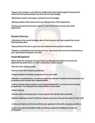 Prepare and manage a cost effective budget with measurable targets for department
within the financial parameters set down by the hotel budget.
Effectively monitor and analyze variations from the budget.
Develop systems that measure the cost effectiveness of the department.
Develop procedures that track, report on, and control the running costs of the
department.
Business Planning:
Contribute to the overall strategic plan of the business and help compile the annual
hotel business plan.
Keep abreast of trends in your area and implement best practice initiatives
Develop a competitive business plan for your operational area and communicate this to
your operational colleagues and staff.
People Management:
Work within the company’s Human Resource Management System to ensure the
departmental performance of staff is productive. Duties include:
Plan for future staffing needs.
Recruit in line with company guidelines.
Prepare detailed orientation programmers’ for new staff.
Maintain a comprehensive, current and guest focused set of departmental standards and
procedures and oversee their implementation
Ensure training needs analysis of your departmental staff is carried out and training
programmers’ are designed and implemented to meet needs
Deliver training
Actively work at developing your direct reports and identify high potentials
Maintain training records for all direct reports and ensure they do the same for their staff
Conduct probation and formal performance appraisal in line with company guidelines
Coach, counsel and discipline staff, providing constructive feedback to enhance
performance
 