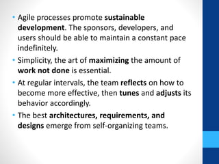 • Agile processes promote sustainable
development. The sponsors, developers, and
users should be able to maintain a constant pace
indefinitely.
• Simplicity, the art of maximizing the amount of
work not done is essential.
• At regular intervals, the team reflects on how to
become more effective, then tunes and adjusts its
behavior accordingly.
• The best architectures, requirements, and
designs emerge from self-organizing teams.
 