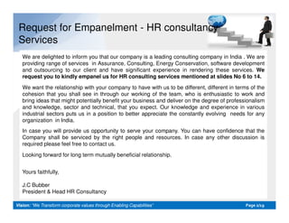 Request for Empanelment - HR consultancy
Services
We are delighted to inform you that our company is a leading consulting company in India . We are
providing range of services in Assurance, Consulting, Energy Conservation, software development
and outsourcing to our client and have significant experience in rendering these services. We
request you to kindly empanel us for HR consulting services mentioned at slides No 6 to 14.
We want the relationship with your company to have with us to be different, different in terms of the
cohesion that you shall see in through our working of the team, who is enthusiastic to work and
bring ideas that might potentially benefit your business and deliver on the degree of professionalism
and knowledge, sector and technical, that you expect. Our knowledge and experience in various
industrial sectors puts us in a position to better appreciate the constantly evolving needs for any
Vision:Vision: “We Transform corporate values through Enabling Capabilities”“We Transform corporate values through Enabling Capabilities” PagePage 22/19/19
industrial sectors puts us in a position to better appreciate the constantly evolving needs for any
organization in India.
In case you will provide us opportunity to serve your company. You can have confidence that the
Company shall be serviced by the right people and resources. In case any other discussion is
required please feel free to contact us.
Looking forward for long term mutually beneficial relationship.
Yours faithfully,
J.C Bubber
President & Head HR Consultancy
 