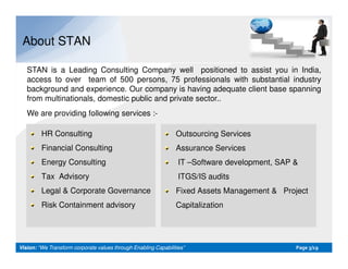 About STAN
STAN is a Leading Consulting Company well positioned to assist you in India,
access to over team of 500 persons, 75 professionals with substantial industry
background and experience. Our company is having adequate client base spanning
from multinationals, domestic public and private sector..
We are providing following services :-
HR Consulting Outsourcing Services
Vision:Vision: “We Transform corporate values through Enabling Capabilities”“We Transform corporate values through Enabling Capabilities” PagePage 33/19/19
HR Consulting
Financial Consulting
Energy Consulting
Tax Advisory
Legal & Corporate Governance
Risk Containment advisory
Outsourcing Services
Assurance Services
IT –Software development, SAP &
ITGS/IS audits
Fixed Assets Management & Project
Capitalization
 