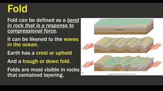 Fold
Fold can be defined as a bend
in rock that is a response to
compressional force.
It can be likened to the waves
in the ocean.
Earth has a crest or uphold
And a trough or down fold.
Folds are most visible in rocks
that contained layering.
 