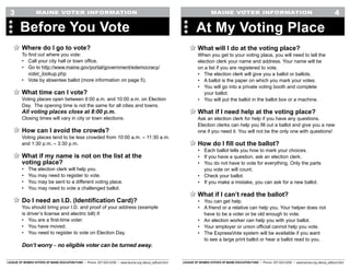 LEAGUE OF WOMEN VOTERS OF MAINE EDUCATION FUND • Phone: 207-622-0256 • www.lwvme.org /about_edfund.html LEAGUE OF WOMEN VOTERS OF MAINE EDUCATION FUND • Phone: 207-622-0256 • www.lwvme.org /about_edfund.html
MAINE VOTER INFORMATION MAINE VOTER INFORMATION
What will I do at the voting place?
When you get to your voting place, you will need to tell the
election clerk your name and address. Your name will be
on a list if you are registered to vote.
•	 The election clerk will give you a ballot or ballots.
•	 A ballot is the paper on which you mark your votes.
•	 You will go into a private voting booth and complete
your ballot.
•	 You will put the ballot in the ballot box or a machine.
What if I need help at the voting place?
Ask an election clerk for help if you have any questions.
Election clerks can help you fill out a ballot and give you a new
one if you need it. You will not be the only one with questions!
How do I fill out the ballot?
•	 Each ballot tells you how to mark your choices.
•	 If you have a question, ask an election clerk.
•	 You do not have to vote for everything. Only the parts
you vote on will count.
•	 Check your ballot.
•	 If you make a mistake, you can ask for a new ballot.
What if I can’t read the ballot?
•	 You can get help.
•	 A friend or a relative can help you. Your helper does not
have to be a voter or be old enough to vote.
•	 An election worker can help you with your ballot.
•	 Your employer or union official cannot help you vote.
•	 The ExpressVote system will be available if you want
to see a large print ballot or hear a ballot read to you.
At My Voting Place
4
Where do I go to vote?
To find out where you vote:
•	 Call your city hall or town office.
•	 Go to http://www.maine.gov/portal/government/edemocracy/
voter_lookup.php
•	 Vote by absentee ballot (more information on page 5).
What time can I vote?
Voting places open between 6:00 a.m. and 10:00 a.m. on Election
Day. The opening time is not the same for all cities and towns.
All voting places close at 8:00 p.m.
Closing times will vary in city or town elections.
How can I avoid the crowds?
Voting places tend to be less crowded from 10:00 a.m. – 11:30 a.m.
and 1:30 p.m. – 3:30 p.m.
What if my name is not on the list at the
voting place?
•	 The election clerk will help you.
•	 You may need to register to vote.
•	 You may be sent to a different voting place.
•	 You may need to vote a challenged ballot.
Do I need an I.D. (Identification Card)?
You should bring your I.D. and proof of your address (example
is driver’s license and electric bill) if:
•	 You are a first-time voter.
•	 You have moved.
•	 You need to register to vote on Election Day.
Don’t worry – no eligible voter can be turned away.
Before You Vote
3
 