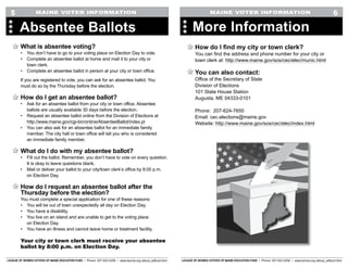 LEAGUE OF WOMEN VOTERS OF MAINE EDUCATION FUND • Phone: 207-622-0256 • www.lwvme.org /about_edfund.html LEAGUE OF WOMEN VOTERS OF MAINE EDUCATION FUND • Phone: 207-622-0256 • www.lwvme.org /about_edfund.html
MAINE VOTER INFORMATION MAINE VOTER INFORMATION
How do I find my city or town clerk?
You can find the address and phone number for your city or
town clerk at: http://www.maine.gov/sos/cec/elec/munic.html
You can also contact:
Office of the Secretary of State
Division of Elections
101 State House Station
Augusta, ME 04333-0101
Phone: 207-624-7650
Email: cec.elections@maine.gov
Website: http://www.maine.gov/sos/cec/elec/index.html
More Information
6
What is absentee voting?
•	 You don’t have to go to your voting place on Election Day to vote.
•	 Complete an absentee ballot at home and mail it to your city or
town clerk.
•	 Complete an absentee ballot in person at your city or town office.
If you are registered to vote, you can ask for an absentee ballot. You
must do so by the Thursday before the election.
How do I get an absentee ballot?
•	 Ask for an absentee ballot from your city or town office. Absentee
ballots are usually available 30 days before the election.
•	 Request an absentee ballot online from the Division of Elections at
http://www.maine.gov/cgi-bin/online/AbsenteeBallot/index.pl
•	 You can also ask for an absentee ballot for an immediate family
member. The city hall or town office will tell you who is considered
an immediate family member.
What do I do with my absentee ballot?
•	 Fill out the ballot. Remember, you don’t have to vote on every question.
It is okay to leave questions blank.
•	 Mail or deliver your ballot to your city/town clerk’s office by 8:00 p.m.
on Election Day.
How do I request an absentee ballot after the
Thursday before the election?
You must complete a special application for one of these reasons:
•	 You will be out of town unexpectedly all day on Election Day.
•	 You have a disability.
•	 You live on an island and are unable to get to the voting place
on Election Day.
•	 You have an illness and cannot leave home or treatment facility.
Your city or town clerk must receive your absentee
ballot by 8:00 p.m. on Election Day.
Absentee Ballots
5
 