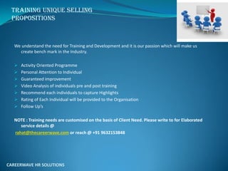 Training Unique selling
Propositions
We understand the need for Training and Development and it is our passion which will make us
create bench mark in the Industry.
 Activity Oriented Programme
 Personal Attention to Individual
 Guaranteed improvement
 Video Analysis of individuals pre and post training
 Recommend each individuals to capture Highlights
 Rating of Each Individual will be provided to the Organisation
 Follo Up’s
NOTE : Training needs are customised on the basis of Client Need. Please write to for Elaborated
service details @
rahat@thecareerwave.com or reach @ +91 9632153848
CAREERWAVE HR SOLUTIONS
 