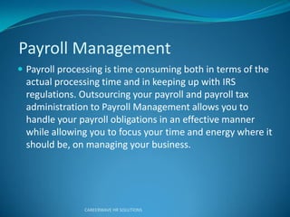 Payroll Management
 Payroll processing is time consuming both in terms of the
actual processing time and in keeping up with IRS
regulations. Outsourcing your payroll and payroll tax
administration to Payroll Management allows you to
handle your payroll obligations in an effective manner
while allowing you to focus your time and energy where it
should be, on managing your business.
CAREERWAVE HR SOLUTIONS
 