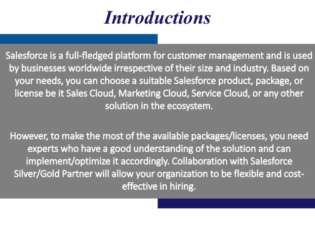 Salesforce is a full-fledged platform for customer management and is used
by businesses worldwide irrespective of their size and industry. Based on
your needs, you can choose a suitable Salesforce product, package, or
license be it Sales Cloud, Marketing Cloud, Service Cloud, or any other
solution in the ecosystem.
However, to make the most of the available packages/licenses, you need
experts who have a good understanding of the solution and can
implement/optimize it accordingly. Collaboration with Salesforce
Silver/Gold Partner will allow your organization to be flexible and cost-
effective in hiring.
Introductions
 