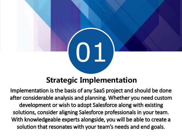 01
1
Strategic Implementation
Implementation is the basis of any SaaS project and should be done
after considerable analysis and planning. Whether you need custom
development or wish to adopt Salesforce along with existing
solutions, consider aligning Salesforce professionals in your team.
With knowledgeable experts alongside, you will be able to create a
solution that resonates with your team’s needs and end goals.
 