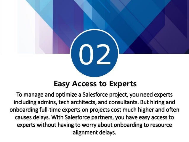 02
Easy Access to Experts
To manage and optimize a Salesforce project, you need experts
including admins, tech architects, and consultants. But hiring and
onboarding full-time experts on projects cost much higher and often
causes delays. With Salesforce partners, you have easy access to
experts without having to worry about onboarding to resource
alignment delays.
 