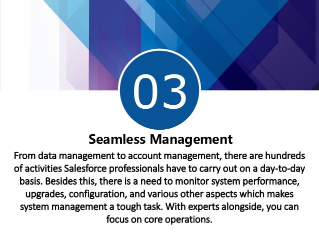 03
Seamless Management
From data management to account management, there are hundreds
of activities Salesforce professionals have to carry out on a day-to-day
basis. Besides this, there is a need to monitor system performance,
upgrades, configuration, and various other aspects which makes
system management a tough task. With experts alongside, you can
focus on core operations.
 