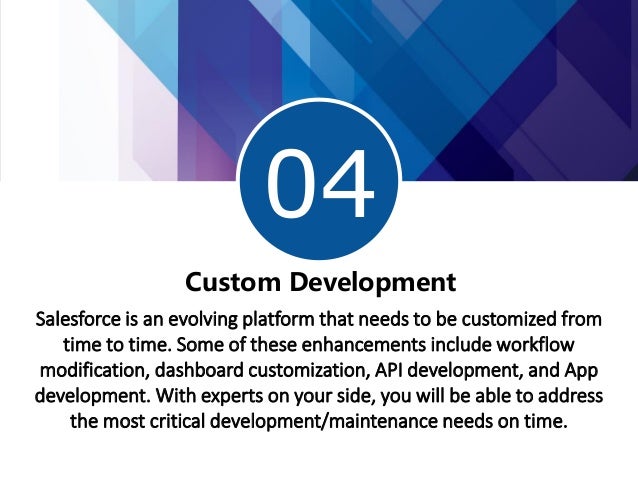 04
Custom Development
Salesforce is an evolving platform that needs to be customized from
time to time. Some of these enhancements include workflow
modification, dashboard customization, API development, and App
development. With experts on your side, you will be able to address
the most critical development/maintenance needs on time.
 