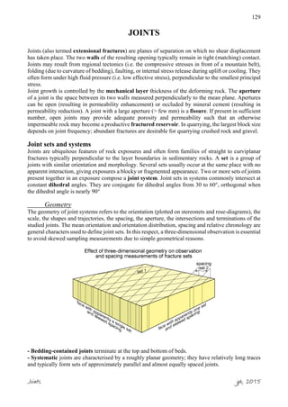 129
JOINTS
Joints (also termed extensional fractures) are planes of separation on which no shear displacement
has taken place. The two walls of the resulting opening typically remain in tight (matching) contact.
Joints may result from regional tectonics (i.e. the compressive stresses in front of a mountain belt),
folding (due to curvature of bedding), faulting, or internal stress release during uplift or cooling. They
often form under high fluid pressure (i.e. low effective stress), perpendicular to the smallest principal
stress.
Joint growth is controlled by the mechanical layer thickness of the deforming rock. The aperture
of a joint is the space between its two walls measured perpendicularly to the mean plane. Apertures
can be open (resulting in permeability enhancement) or occluded by mineral cement (resulting in
permeability reduction). A joint with a large aperture (> few mm) is a fissure. If present in sufficient
number, open joints may provide adequate porosity and permeability such that an otherwise
impermeable rock may become a productive fractured reservoir. In quarrying, the largest block size
depends on joint frequency; abundant fractures are desirable for quarrying crushed rock and gravel.
Joint sets and systems
Joints are ubiquitous features of rock exposures and often form families of straight to curviplanar
fractures typically perpendicular to the layer boundaries in sedimentary rocks. A set is a group of
joints with similar orientation and morphology. Several sets usually occur at the same place with no
apparent interaction, giving exposures a blocky or fragmented appearance. Two or more sets of joints
present together in an exposure compose a joint system. Joint sets in systems commonly intersect at
constant dihedral angles. They are conjugate for dihedral angles from 30 to 60°, orthogonal when
the dihedral angle is nearly 90°
Geometry
The geometry of joint systems refers to the orientation (plotted on stereonets and rose-diagrams), the
scale, the shapes and trajectories, the spacing, the aperture, the intersections and terminations of the
studied joints. The mean orientation and orientation distribution, spacing and relative chronology are
general characters used to define joint sets. In this respect, a three-dimensional observation is essential
to avoid skewed sampling measurements due to simple geometrical reasons.
- Bedding-contained joints terminate at the top and bottom of beds.
- Systematic joints are characterised by a roughly planar geometry; they have relatively long traces
and typically form sets of approximately parallel and almost equally spaced joints.
Joints jpb, 2015
 