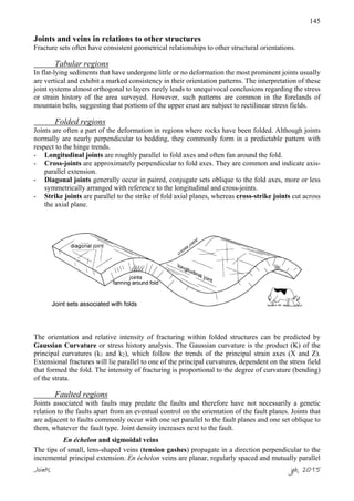 145
Joints and veins in relations to other structures
Fracture sets often have consistent geometrical relationships to other structural orientations.
Tabular regions
In flat-lying sediments that have undergone little or no deformation the most prominent joints usually
are vertical and exhibit a marked consistency in their orientation patterns. The interpretation of these
joint systems almost orthogonal to layers rarely leads to unequivocal conclusions regarding the stress
or strain history of the area surveyed. However, such patterns are common in the forelands of
mountain belts, suggesting that portions of the upper crust are subject to rectilinear stress fields.
Folded regions
Joints are often a part of the deformation in regions where rocks have been folded. Although joints
normally are nearly perpendicular to bedding, they commonly form in a predictable pattern with
respect to the hinge trends.
- Longitudinal joints are roughly parallel to fold axes and often fan around the fold.
- Cross-joints are approximately perpendicular to fold axes. They are common and indicate axis-
parallel extension.
- Diagonal joints generally occur in paired, conjugate sets oblique to the fold axes, more or less
symmetrically arranged with reference to the longitudinal and cross-joints.
- Strike joints are parallel to the strike of fold axial planes, whereas cross-strike joints cut across
the axial plane.
The orientation and relative intensity of fracturing within folded structures can be predicted by
Gaussian Curvature or stress history analysis. The Gaussian curvature is the product (K) of the
principal curvatures (k1 and k2), which follow the trends of the principal strain axes (X and Z).
Extensional fractures will lie parallel to one of the principal curvatures, dependent on the stress field
that formed the fold. The intensity of fracturing is proportional to the degree of curvature (bending)
of the strata.
Faulted regions
Joints associated with faults may predate the faults and therefore have not necessarily a genetic
relation to the faults apart from an eventual control on the orientation of the fault planes. Joints that
are adjacent to faults commonly occur with one set parallel to the fault planes and one set oblique to
them, whatever the fault type. Joint density increases next to the fault.
En échelon and sigmoidal veins
The tips of small, lens-shaped veins (tension gashes) propagate in a direction perpendicular to the
incremental principal extension. En échelon veins are planar, regularly spaced and mutually parallel
Joints jpb, 2015
 