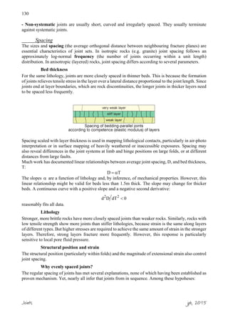 130
- Non-systematic joints are usually short, curved and irregularly spaced. They usually terminate
against systematic joints.
Spacing
The sizes and spacing (the average orthogonal distance between neighbouring fracture planes) are
essential characteristics of joint sets. In isotropic rocks (e.g. granite) joint spacing follows an
approximately log-normal frequency (the number of joints occurring within a unit length)
distribution. In anisotropic (layered) rocks, joint spacing differs according to several parameters.
Bed thickness
For the same lithology, joints are more closely spaced in thinner beds. This is because the formation
of joints relieves tensile stress in the layer over a lateral distance proportional to the joint length. Since
joints end at layer boundaries, which are rock discontinuities, the longer joints in thicker layers need
to be spaced less frequently.
Spacing scaled with layer thickness is used in mapping lithological contacts, particularly in air-photo
interpretation or in surface mapping of heavily weathered or inaccessible exposures. Spacing may
also reveal differences in the joint systems at limb and hinge positions on large folds, or at different
distances from large faults.
Much work has documented linear relationships between average joint spacing, D, and bed thickness,
T:
D T= α
The slopes α are a function of lithology and, by inference, of mechanical properties. However, this
linear relationship might be valid for beds less than 1.5m thick. The slope may change for thicker
beds. A continuous curve with a positive slope and a negative second derivative:
2 2
d D dT 0<
reasonably fits all data.
Lithology
Stronger, more brittle rocks have more closely spaced joints than weaker rocks. Similarly, rocks with
low tensile strength show more joints than stiffer lithologies, because strain is the same along layers
of different types. But higher stresses are required to achieve the same amount of strain in the stronger
layers. Therefore, strong layers fracture more frequently. However, this response is particularly
sensitive to local pore fluid pressure.
Structural position and strain
The structural position (particularly within folds) and the magnitude of extensional strain also control
joint spacing.
Why evenly spaced joints?
The regular spacing of joints has met several explanations, none of which having been established as
proven mechanism. Yet, nearly all infer that joints from in sequence. Among these hypoheses:
Joints jpb, 2015
 