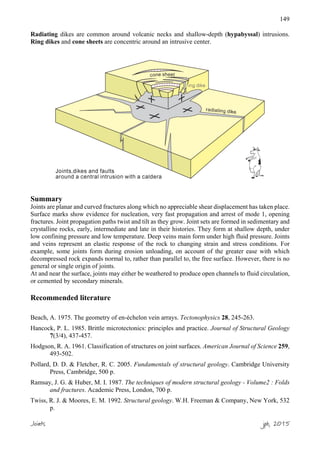 149
Radiating dikes are common around volcanic necks and shallow-depth (hypabyssal) intrusions.
Ring dikes and cone sheets are concentric around an intrusive center.
Summary
Joints are planar and curved fractures along which no appreciable shear displacement has taken place.
Surface marks show evidence for nucleation, very fast propagation and arrest of mode 1, opening
fractures. Joint propagation paths twist and tilt as they grow. Joint sets are formed in sedimentary and
crystalline rocks, early, intermediate and late in their histories. They form at shallow depth, under
low confining pressure and low temperature. Deep veins main form under high fluid pressure. Joints
and veins represent an elastic response of the rock to changing strain and stress conditions. For
example, some joints form during erosion unloading, on account of the greater ease with which
decompressed rock expands normal to, rather than parallel to, the free surface. However, there is no
general or single origin of joints.
At and near the surface, joints may either be weathered to produce open channels to fluid circulation,
or cemented by secondary minerals.
Recommended literature
Beach, A. 1975. The geometry of en-échelon vein arrays. Tectonophysics 28, 245-263.
Hancock, P. L. 1985. Brittle microtectonics: principles and practice. Journal of Structural Geology
7(3/4), 437-457.
Hodgson, R. A. 1961. Classification of structures on joint surfaces. American Journal of Science 259,
493-502.
Pollard, D. D. & Fletcher, R. C. 2005. Fundamentals of structural geology. Cambridge University
Press, Cambridge, 500 p.
Ramsay, J. G. & Huber, M. I. 1987. The techniques of modern structural geology - Volume2 : Folds
and fractures. Academic Press, London, 700 p.
Twiss, R. J. & Moores, E. M. 1992. Structural geology. W.H. Freeman & Company, New York, 532
p.
Joints jpb, 2015
 