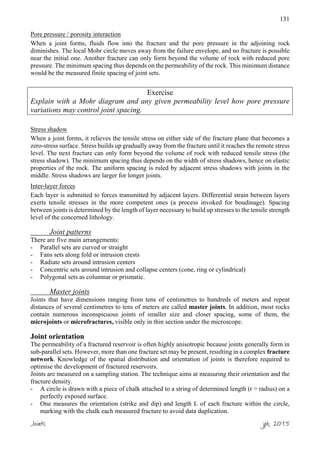 131
Pore pressure / porosity interaction
When a joint forms, fluids flow into the fracture and the pore pressure in the adjoining rock
diminishes. The local Mohr circle moves away from the failure envelope, and no fracture is possible
near the initial one. Another fracture can only form beyond the volume of rock with reduced pore
pressure. The minimum spacing thus depends on the permeability of the rock. This minimum distance
would be the measured finite spacing of joint sets.
Exercise
Explain with a Mohr diagram and any given permeability level how pore pressure
variations may control joint spacing.
Stress shadow
When a joint forms, it relieves the tensile stress on either side of the fracture plane that becomes a
zero-stress surface. Stress builds up gradually away from the fracture until it reaches the remote stress
level. The next fracture can only form beyond the volume of rock with reduced tensile stress (the
stress shadow). The minimum spacing thus depends on the width of stress shadows, hence on elastic
properties of the rock. The uniform spacing is ruled by adjacent stress shadows with joints in the
middle. Stress shadows are larger for longer joints.
Inter-layer forces
Each layer is submitted to forces transmitted by adjacent layers. Differential strain between layers
exerts tensile stresses in the more competent ones (a process invoked for boudinage). Spacing
between joints is determined by the length of layer necessary to build up stresses to the tensile strength
level of the concerned lithology.
Joint patterns
There are five main arrangements:
- Parallel sets are curved or straight
- Fans sets along fold or intrusion crests
- Radiate sets around intrusion centers
- Concentric sets around intrusion and collapse centers (cone, ring or cylindrical)
- Polygonal sets as columnar or prismatic.
Master joints
Joints that have dimensions ranging from tens of centimetres to hundreds of meters and repeat
distances of several centimetres to tens of meters are called master joints. In addition, most rocks
contain numerous inconspicuous joints of smaller size and closer spacing, some of them, the
microjoints or microfractures, visible only in thin section under the microscope.
Joint orientation
The permeability of a fractured reservoir is often highly anisotropic because joints generally form in
sub-parallel sets. However, more than one fracture set may be present, resulting in a complex fracture
network. Knowledge of the spatial distribution and orientation of joints is therefore required to
optimise the development of fractured reservoirs.
Joints are measured on a sampling station. The technique aims at measuring their orientation and the
fracture density.
- A circle is drawn with a piece of chalk attached to a string of determined length (r = radius) on a
perfectly exposed surface.
- One measures the orientation (strike and dip) and length L of each fracture within the circle,
marking with the chalk each measured fracture to avoid data duplication.
Joints jpb, 2015
 
