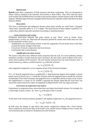 137
Hybrid joints
Hybrid joints show components of both extension and shear components. They are interpreted as
failure surfaces initiated in the transition from tensile to shear failure. They form when the stress
circle touches the (Griffith) failure envelope in the tensile (negative normal stresses) side of the Mohr
diagram. Dihedral angles between conjugate hybrid fractures are typically smaller than between shear
fractures (faults).
Shear joints
This term is unfortunate and ambiguous because shear joints actually are small faults. Conjugate
“shear joints” generally define X, Y or V shapes. The acute bisector of these shapes is parallel to σ1
, unless these patterns represent unrelated crosscutting or abutting fractures.
Joint initiation and origin
Geological observation indicates that joints initiate at rock “flaws” such as fossils, clasts,
porphyroclasts, cavities, etc. Hard and soft inclusions perturb the remote stress field, hence are sites
of joint nucleation in three ways:
- Amplification of a small remote tension so that the magnitude of local tensile stress at the flaw
exceeds the tensile strength of the rock;
- Conversion of remote compression into local tension.
- Local tension due to pore pressure.
Amplification of remote tension
The reason is that flaws have different elastic properties than the rock. For such conditions, fracture
mechanics consider a circular inclusion and a constant k, the ratio elastic shear modulus of the rock /
elastic shear modulus of the inclusion. The rock and the inclusion have the same Poisson's ratio. A
remote tension 3rσ induces a uniform tension 3iσ within the inclusion:
( )3i 3rσ =σ 3k 2k+1  
and a tangential component tσ at two opposite points of the inclusion boundary:
( )t 3rσ =σ 3 2k+1  
If k 0→ then the tangential stress is amplified by 3. Hard inclusions (high k ratio) amplify a remote
tensile stress by factors up to 1.5 inside the inclusion while the tangential stress outside the inclusion
is diminished. Near softer inclusions, the tangential stress is amplified, and for an open cavity or pore,
this amplification is a factor of 3.0. Griffith’s argument has already stated that the local stress can
exceed the remote tension by orders of magnitude at elliptical holes with very large axial ratio.
Conversion of compression into tension
Experiments in compression have shown that flaws can induce local tensile stresses. For example, for
a small angle of grain contact, 2φ , stress gσ at the grain center is tensile:
( )g 1r 2σ = −σ φ π
At the ends of the inclusion diameter parallel to the applied compression 1rσ the tangential stress is
( ) ( )t 1r- 1- k 2k 1σ = σ +  
In both cases the change in sign shows that remote compression changes into a local tension.
Since compressive stresses are large in the Earth's crust, and the tensile strength of rock is small, this
conversion provides an attractive mechanism for joint initiation.
Joints jpb, 2015
 