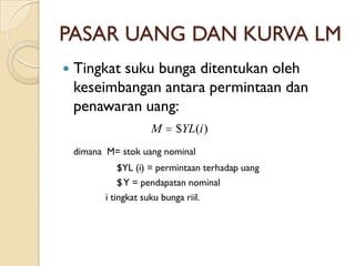 PASAR UANG DAN KURVA LM
   Tingkat suku bunga ditentukan oleh
    keseimbangan antara permintaan dan
    penawaran uang:
                      M  $YL(i )
    dimana M= stok uang nominal
               $YL (i) = permintaan terhadap uang
               $ Y = pendapatan nominal
           i tingkat suku bunga riil.
 